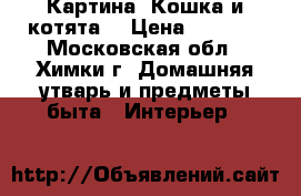 Картина “Кошка и котята“ › Цена ­ 6 000 - Московская обл., Химки г. Домашняя утварь и предметы быта » Интерьер   